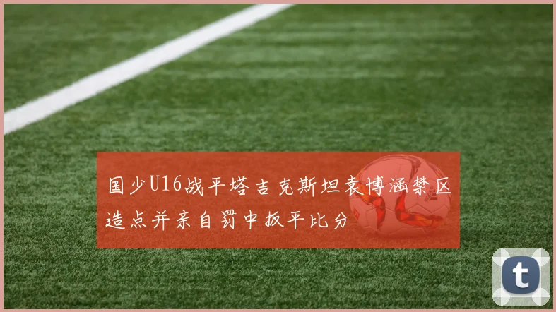 国少U16战平塔吉克斯坦袁博涵禁区造点并亲自罚中扳平比分