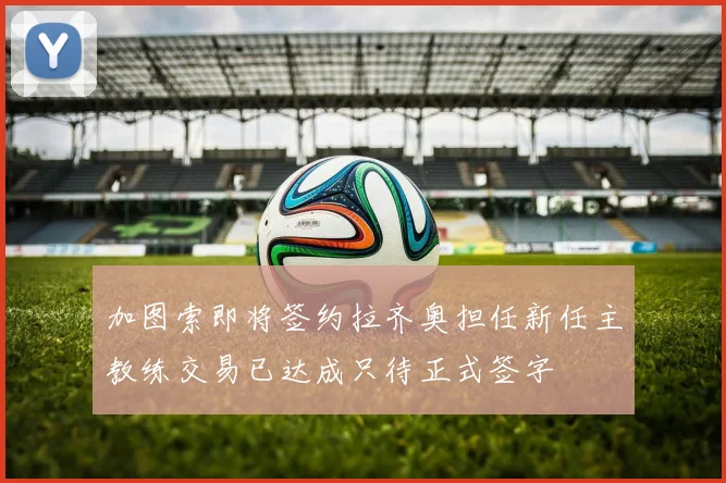 加图索即将签约拉齐奥担任新任主教练交易已达成只待正式签字