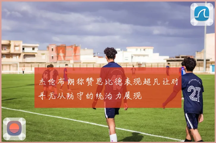 杰伦布朗称赞恩比德表现超凡让对手无从防守的统治力展现