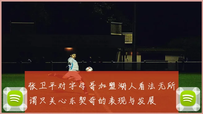 张卫平对字母哥加盟湖人看法无所谓只关心东契奇的表现与发展