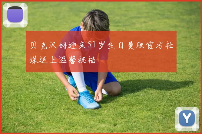 贝克汉姆迎来51岁生日曼联官方社媒送上温馨祝福