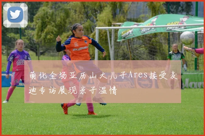 萌化全场亚历山大儿子Ares接受麦迪专访展现亲子温情