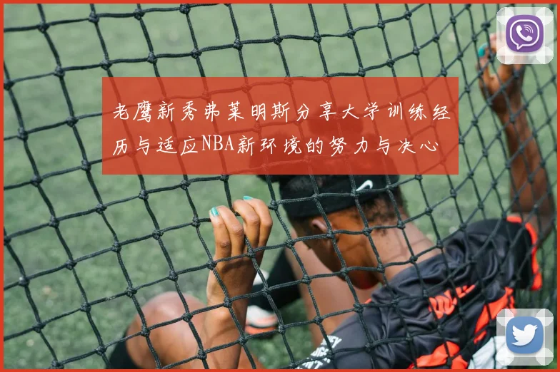 老鹰新秀弗莱明斯分享大学训练经历与适应NBA新环境的努力与决心