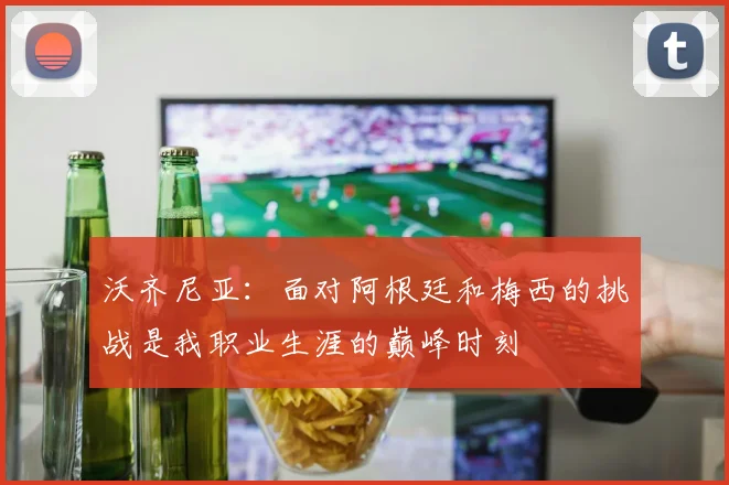 沃齐尼亚：面对阿根廷和梅西的挑战是我职业生涯的巅峰时刻