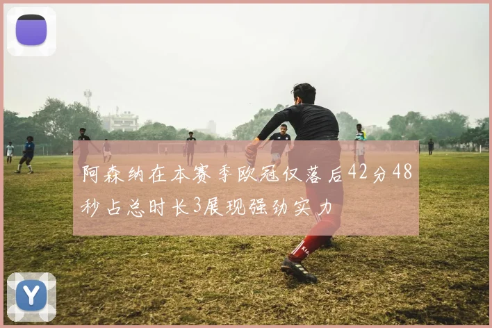 阿森纳在本赛季欧冠仅落后42分48秒占总时长3展现强劲实力