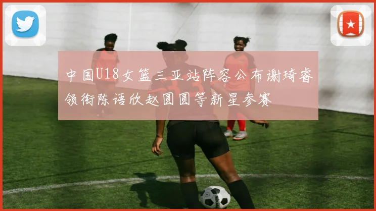 中国U18女篮三亚站阵容公布谢琦睿领衔陈语欣赵圆圆等新星参赛