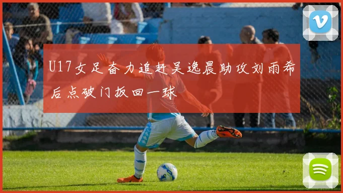 U17女足奋力追赶吴逸晨助攻刘雨希后点破门扳回一球