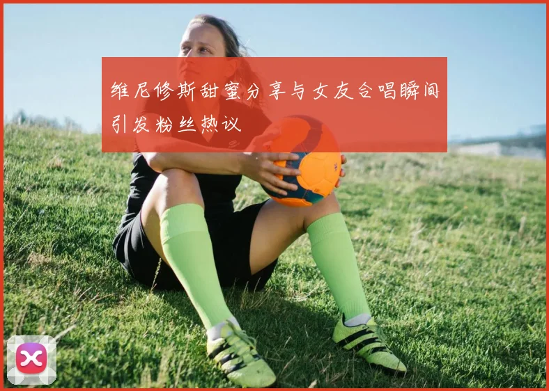 维尼修斯甜蜜分享与女友合唱瞬间引发粉丝热议