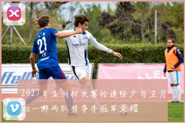 2027年亚洲杯决赛恰逢除夕与正月初一哪两队将争夺冠军荣耀