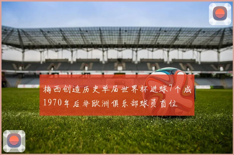 梅西创造历史单届世界杯进球7个成1970年后非欧洲俱乐部球员首位