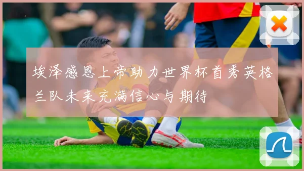 埃泽感恩上帝助力世界杯首秀英格兰队未来充满信心与期待