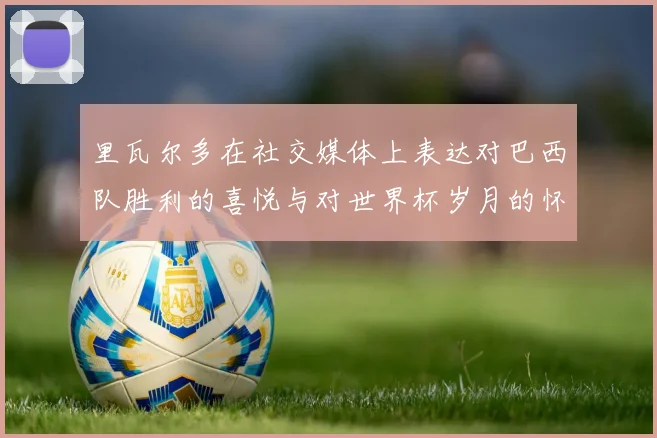 里瓦尔多在社交媒体上表达对巴西队胜利的喜悦与对世界杯岁月的怀念