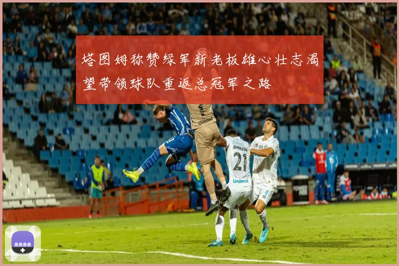 塔图姆称赞绿军新老板雄心壮志渴望带领球队重返总冠军之路